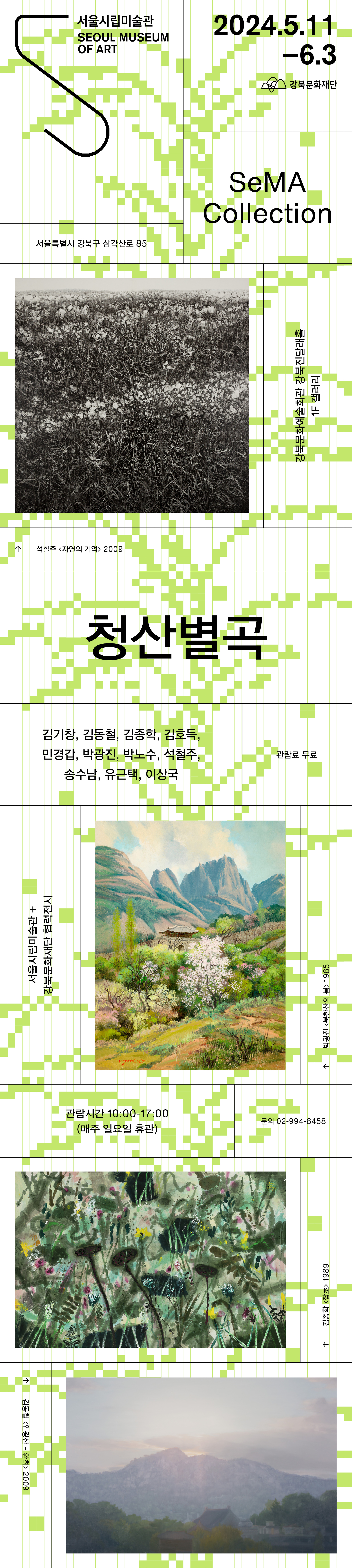 서울시립미술관 SEOUL MUSEUM OF ART 2024.5.11 -6.3 강북문화재단 SeMA Collection 서울특별시 강북구 삼각산로 85 강북문화예술회관 강북진달래홀 석철주 <자연의 기억> 2009 청산별곡 김기창, 김동철, 김종학, 김호득, 민경갑, 박광진, 박노수, 석철주, 송수남, 유근택, 이상국 1F 갤러리 관람료 무료 서울시립미술관 + 강북문화재단 협력전시 관람시간 10:00-17:00 (매주 일요일 휴관) 문의 02-994-8458 김종학 <잡초> 1989 김동철 <인왕산 - 환희> 2009